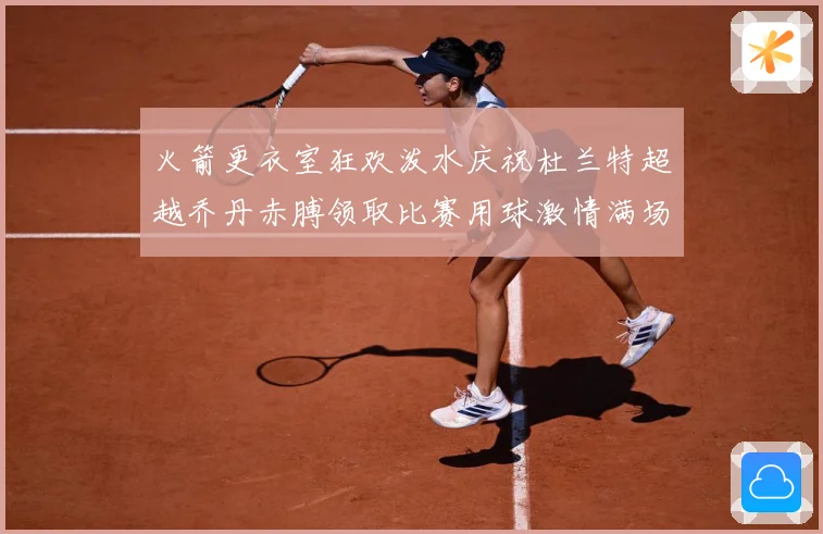 火箭更衣室狂欢泼水庆祝杜兰特超越乔丹赤膊领取比赛用球激情满场赛场复盘-深度解析