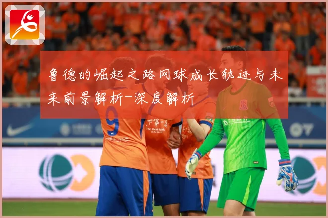 鲁德的崛起之路网球成长轨迹与未来前景解析-深度解析