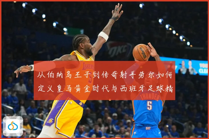 从伯纳乌王子到传奇射手劳尔如何定义皇马黄金时代与西班牙足球精数据研判-深度解析