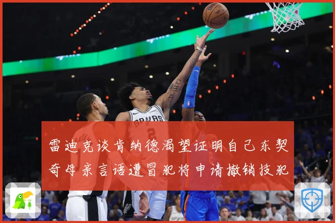 雷迪克谈肯纳德渴望证明自己东契奇母亲言语遭冒犯将申请撤销技犯成长观察-深度解析