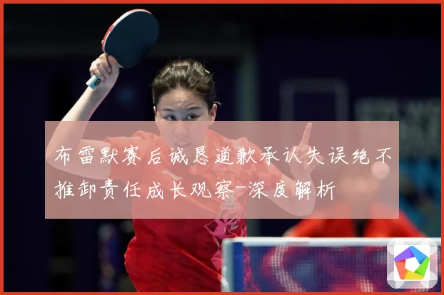 布雷默赛后诚恳道歉承认失误绝不推卸责任成长观察-深度解析