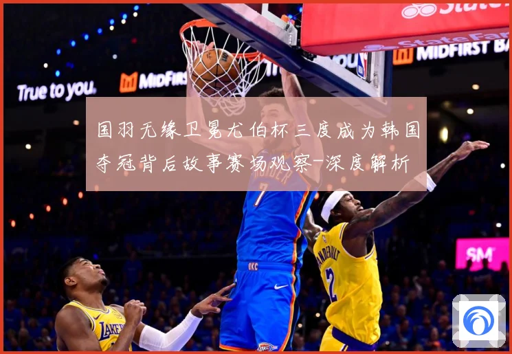 国羽无缘卫冕尤伯杯三度成为韩国夺冠背后故事赛场观察-深度解析